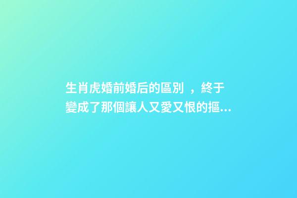 生肖虎婚前婚后的區別，終于變成了那個讓人又愛又恨的摳腳大漢